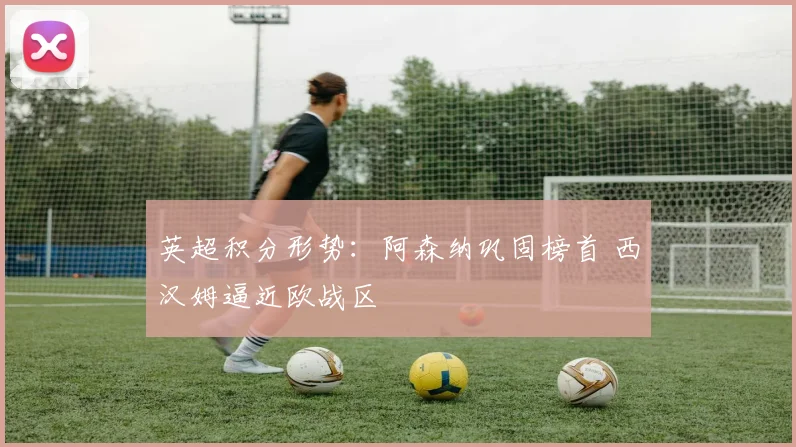 英超积分形势：阿森纳巩固榜首 西汉姆逼近欧战区