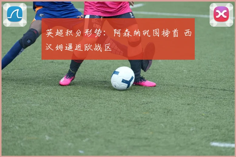 英超积分形势：阿森纳巩固榜首 西汉姆逼近欧战区