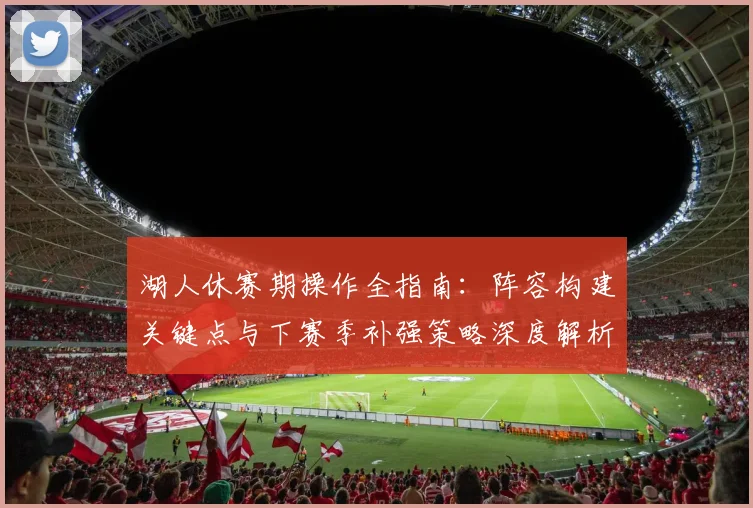 湖人休赛期操作全指南：阵容构建关键点与下赛季补强策略深度解析
