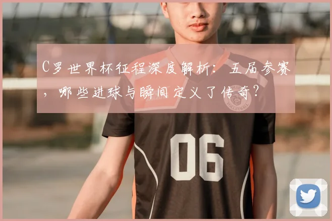 C罗世界杯征程深度解析：五届参赛，哪些进球与瞬间定义了传奇？