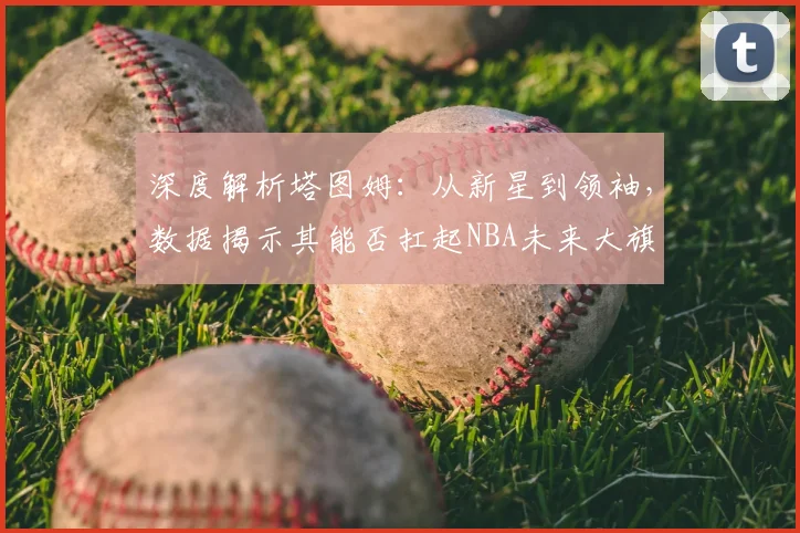 深度解析塔图姆：从新星到领袖，数据揭示其能否扛起NBA未来大旗